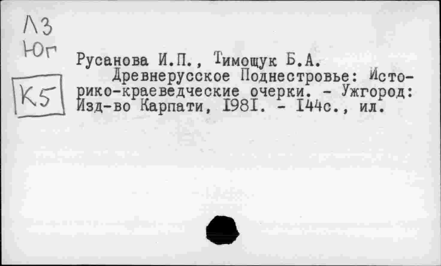 ﻿/\ъ
VO г1	*
Русанова И.П., 1'имощук Б. А.
—----1 Древнерусское Поднестровье: Исто-
У'/г'І рико-краеведческие очерки. - Ужгород: Изд-во Карпати, 1981. - І44с., ил.